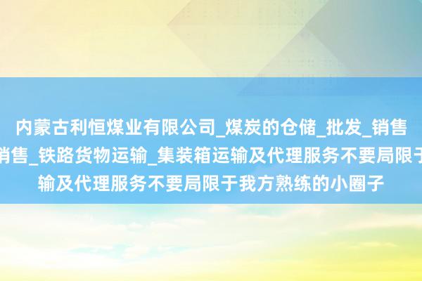 内蒙古利恒煤业有限公司_煤炭的仓储_批发_销售_工矿产品_建材的销售_铁路货物运输_集装箱运输及代理服务不要局限于我方熟练的小圈子