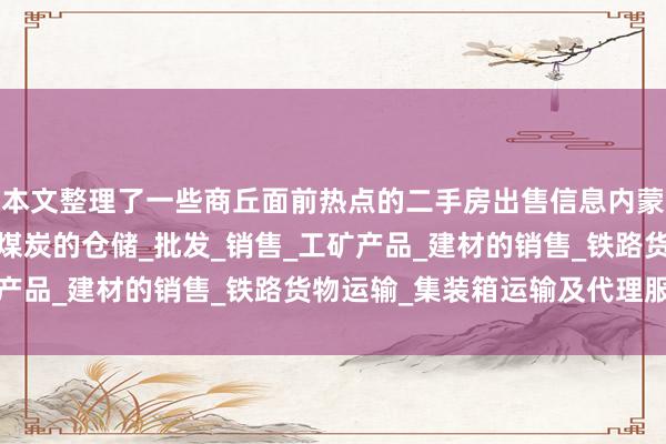 本文整理了一些商丘面前热点的二手房出售信息内蒙古利恒煤业有限公司_煤炭的仓储_批发_销售_工矿产品_建材的销售_铁路货物运输_集装箱运输及代理服务
