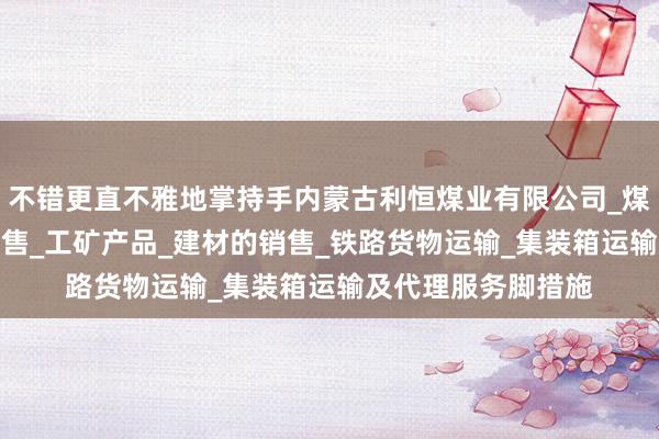不错更直不雅地掌持手内蒙古利恒煤业有限公司_煤炭的仓储_批发_销售_工矿产品_建材的销售_铁路货物运输_集装箱运输及代理服务脚措施