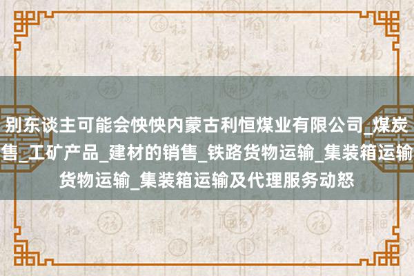 别东谈主可能会怏怏内蒙古利恒煤业有限公司_煤炭的仓储_批发_销售_工矿产品_建材的销售_铁路货物运输_集装箱运输及代理服务动怒