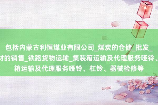 包括内蒙古利恒煤业有限公司_煤炭的仓储_批发_销售_工矿产品_建材的销售_铁路货物运输_集装箱运输及代理服务哑铃、杠铃、器械检修等